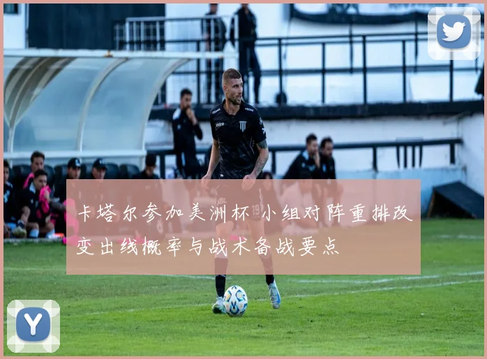 卡塔尔参加美洲杯 小组对阵重排改变出线概率与战术备战要点