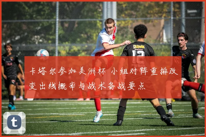卡塔尔参加美洲杯 小组对阵重排改变出线概率与战术备战要点