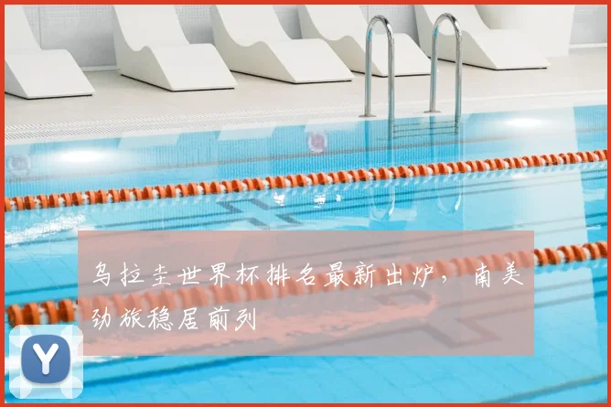 乌拉圭世界杯排名最新出炉,南美劲旅稳居前列