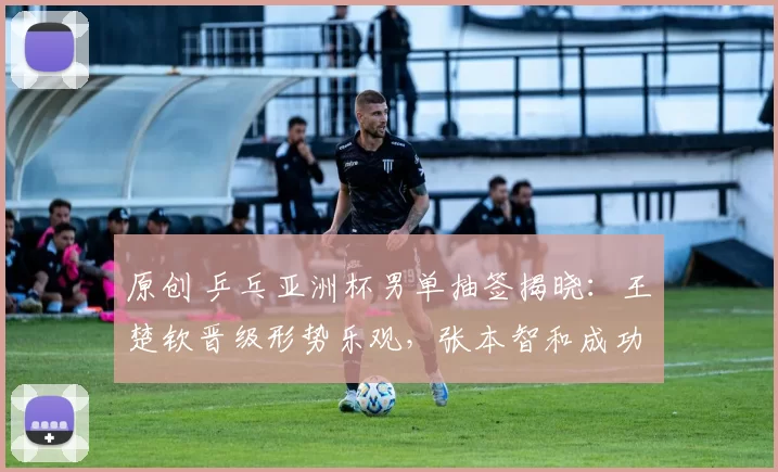 原创 乒乓亚洲杯男单抽签揭晓：王楚钦晋级形势乐观，张本智和成功避开国乒高手