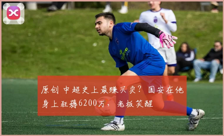 原创 中超史上最赚买卖？国安在他身上狂薅6200万，老板笑醒