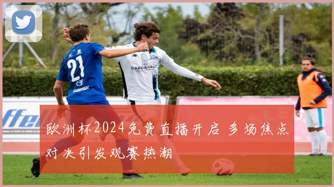 欧洲杯2024免费直播开启 多场焦点对决引发观赛热潮