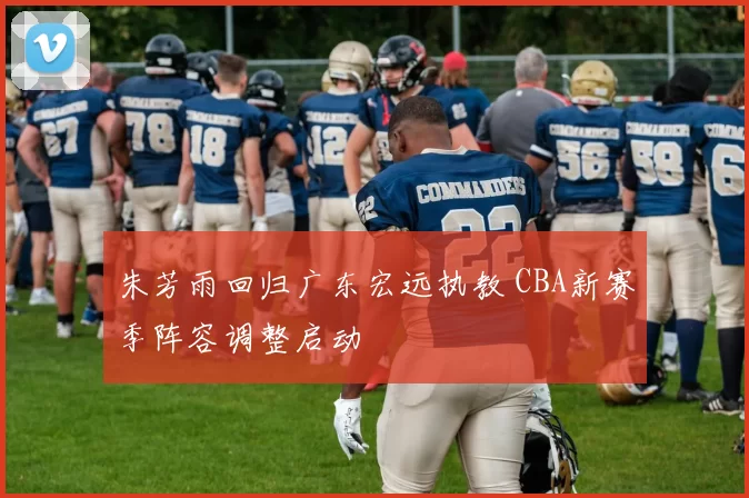 朱芳雨回归广东宏远执教 CBA新赛季阵容调整启动