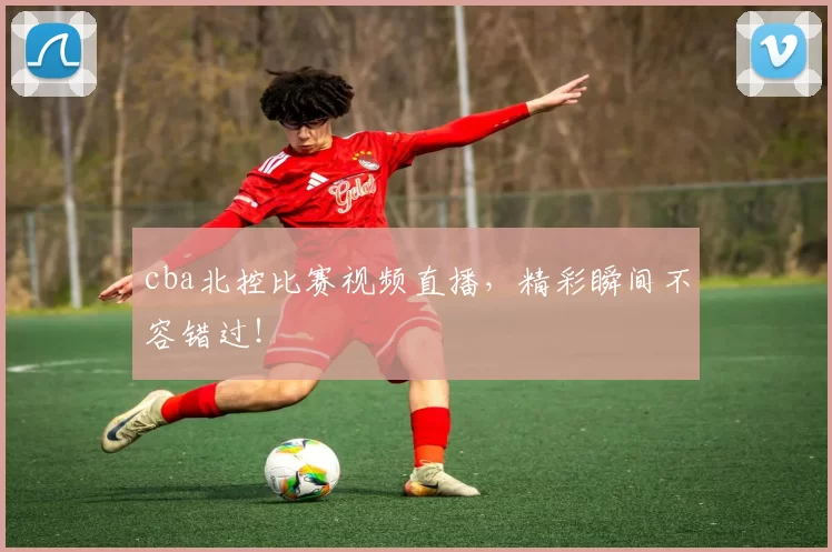cba北控比赛视频直播，精彩瞬间不容错过！