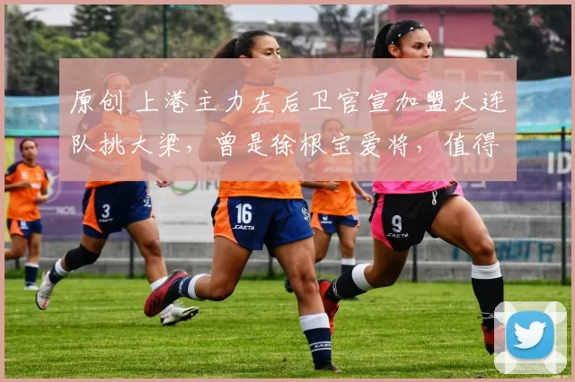 原创 上港主力左后卫官宣加盟大连队挑大梁，曾是徐根宝爱将，值得期待