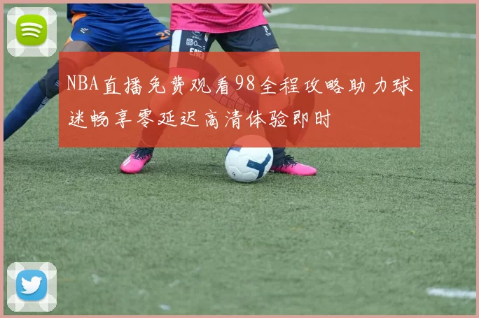 NBA直播免费观看98全程攻略助力球迷畅享零延迟高清体验即时