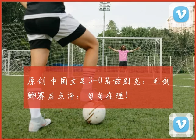 原创 中国女足3-0乌兹别克,毛剑卿赛后点评,句句在理!