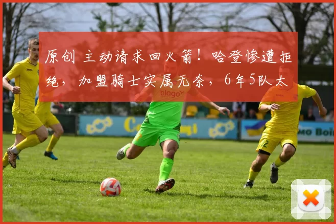 原创 主动请求回火箭！哈登惨遭拒绝，加盟骑士实属无奈，6年5队太讽刺