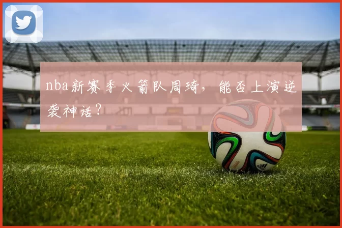 nba新赛季火箭队周琦，能否上演逆袭神话？