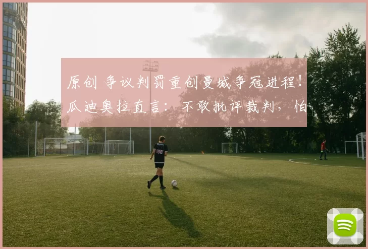 原创 争议判罚重创曼城争冠进程!瓜迪奥拉直言:不敢批评裁判,怕被禁赛