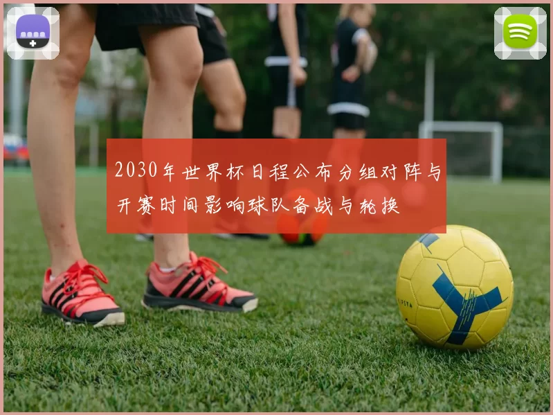 2030年世界杯日程公布分组对阵与开赛时间影响球队备战与轮换
