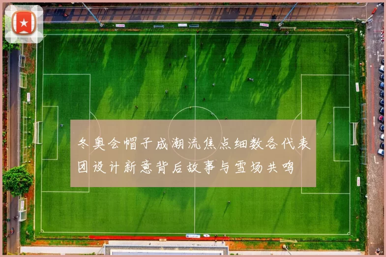 冬奥会帽子成潮流焦点细数各代表团设计新意背后故事与雪场共鸣