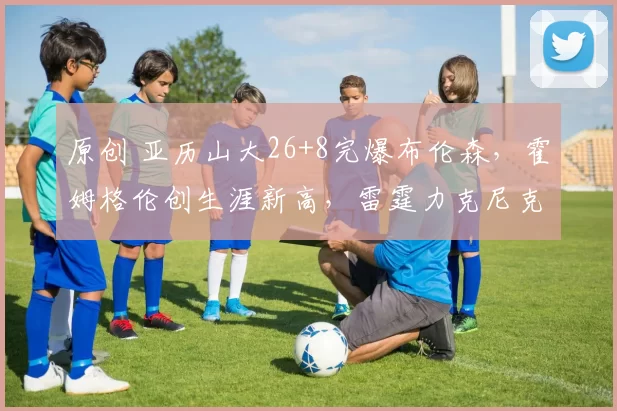 原创 亚历山大26+8完爆布伦森,霍姆格伦创生涯新高,雷霆力克尼克斯