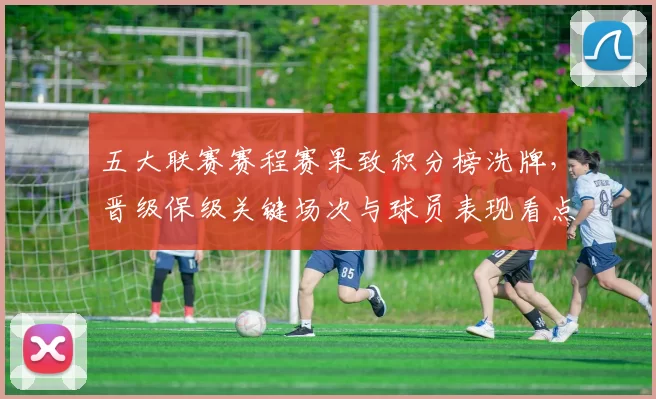 五大联赛赛程赛果致积分榜洗牌，晋级保级关键场次与球员表现看点