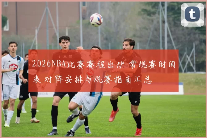 2026NBA比赛赛程出炉 常规赛时间表 对阵安排与观赛指南汇总