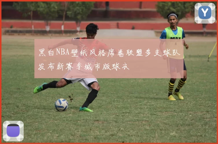 黑白NBA壁纸风格席卷联盟多支球队发布新赛季城市版球衣