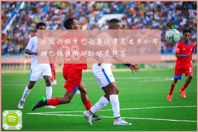 法国西班牙巴西奥运男足名单公布姆巴佩领衔超龄球员阵容