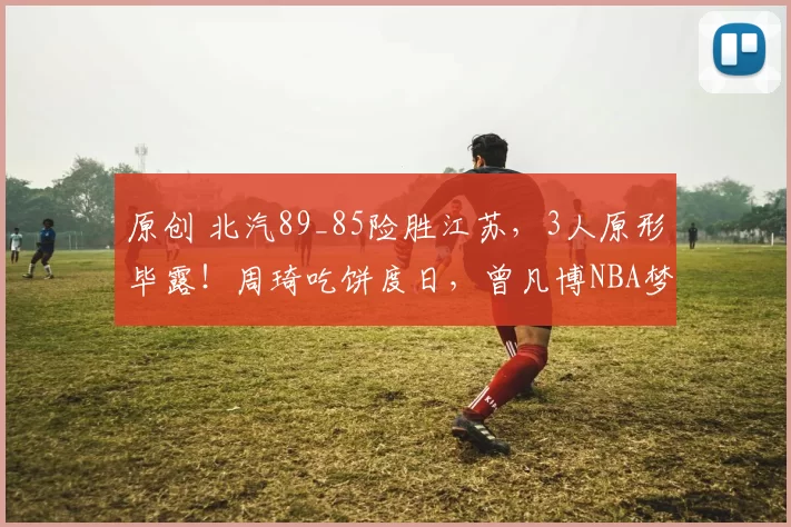 原创 北汽89_85险胜江苏，3人原形毕露！周琦吃饼度日，曾凡博NBA梦成笑谈