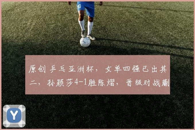 原创 乒乓亚洲杯，女单四强已出其二，孙颖莎4-1胜陈熠，晋级对战蒯曼