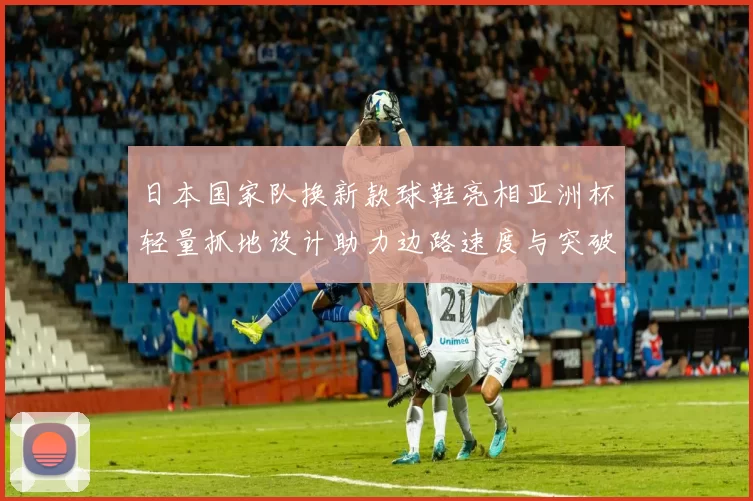日本国家队换新款球鞋亮相亚洲杯轻量抓地设计助力边路速度与突破效率