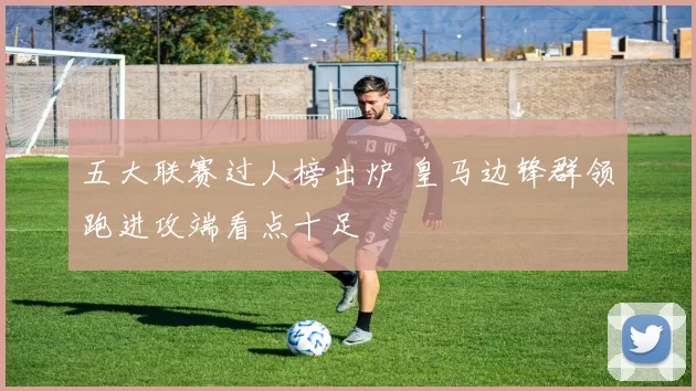 五大联赛过人榜出炉 皇马边锋群领跑进攻端看点十足