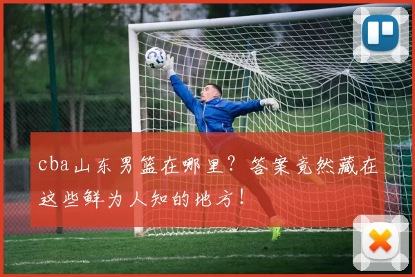 cba山东男篮在哪里?答案竟然藏在这些鲜为人知的地方!