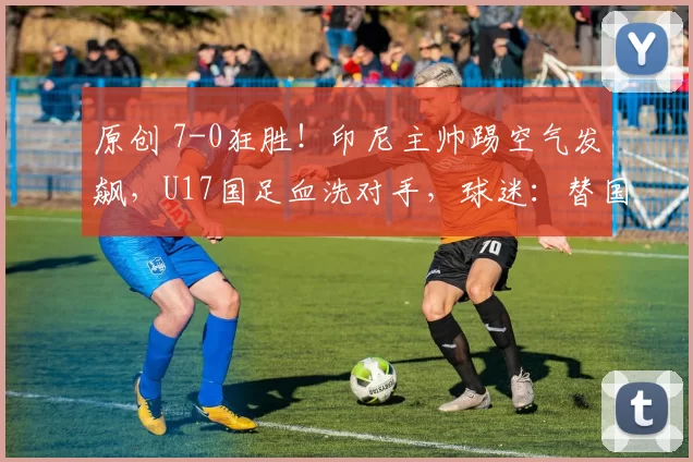 原创 7-0狂胜！印尼主帅踢空气发飙，U17国足血洗对手，球迷：替国足复仇了