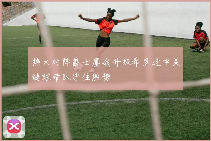 热火对阵爵士鏖战升级希罗连中关键球带队守住胜势