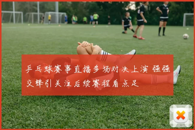 乒乓球赛事直播多场对决上演 强强交锋引关注后续赛程看点足