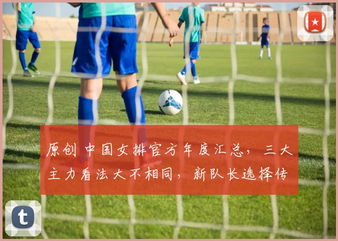 原创 中国女排官方年度汇总，三大主力看法大不相同，新队长选择传承