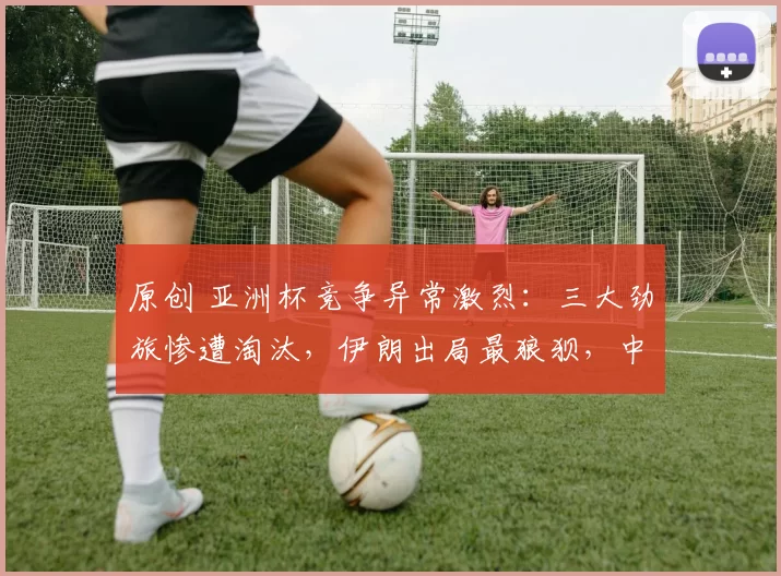 原创 亚洲杯竞争异常激烈：三大劲旅惨遭淘汰，伊朗出局最狼狈，中国有望夺头名