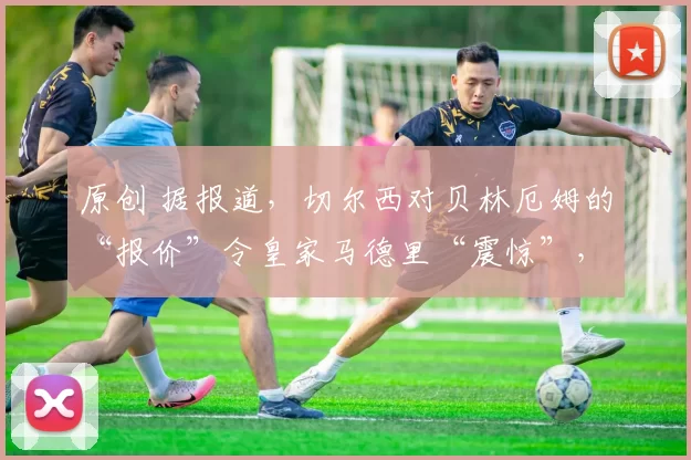 原创 据报道,切尔西对贝林厄姆的“报价”令皇家马德里“震惊”,罗塞尼奥“要求”签下他