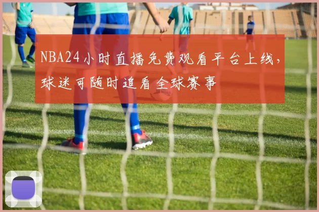 NBA24小时直播免费观看平台上线，球迷可随时追看全球赛事