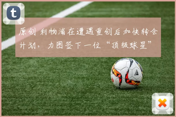 原创 利物浦在遭遇重创后加快转会计划，力图签下一位“顶级球星”。