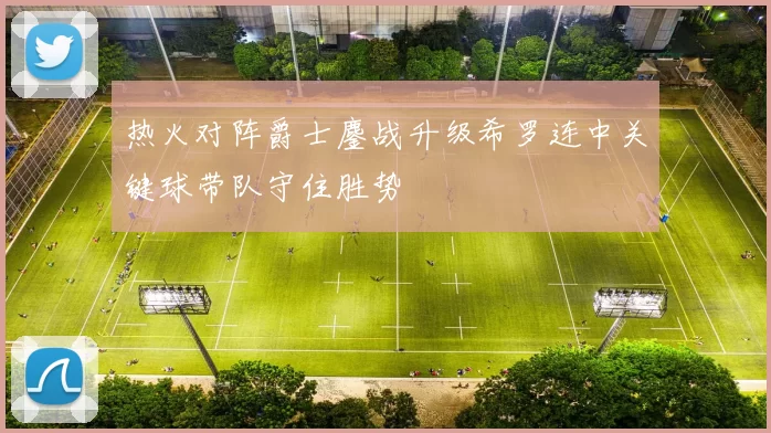 热火对阵爵士鏖战升级希罗连中关键球带队守住胜势